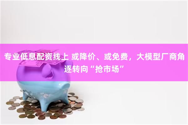 专业低息配资线上 或降价、或免费，大模型厂商角逐转向“抢市场”