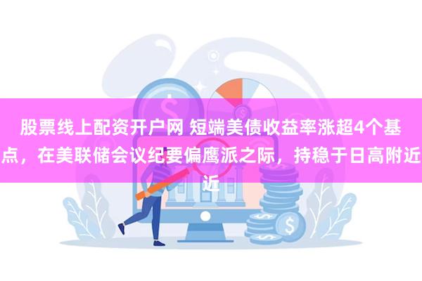 股票线上配资开户网 短端美债收益率涨超4个基点，在美联储会议纪要偏鹰派之际，持稳于日高附近