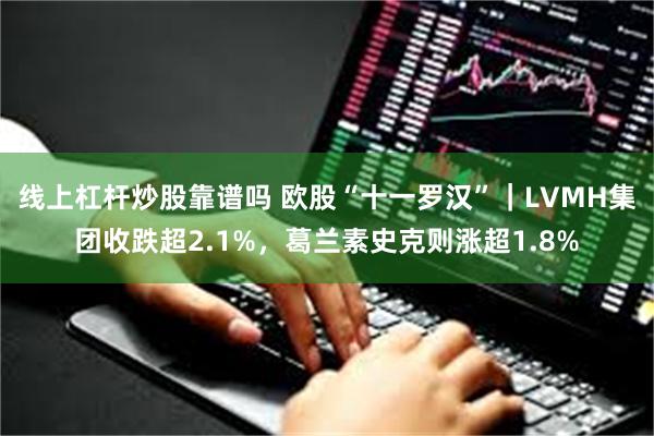 线上杠杆炒股靠谱吗 欧股“十一罗汉”｜LVMH集团收跌超2.1%，葛兰素史克则涨超1.8%