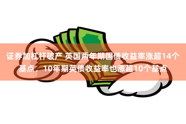 证券加杠杆破产 英国两年期国债收益率涨超14个基点，10年期英债收益率也涨超10个基点