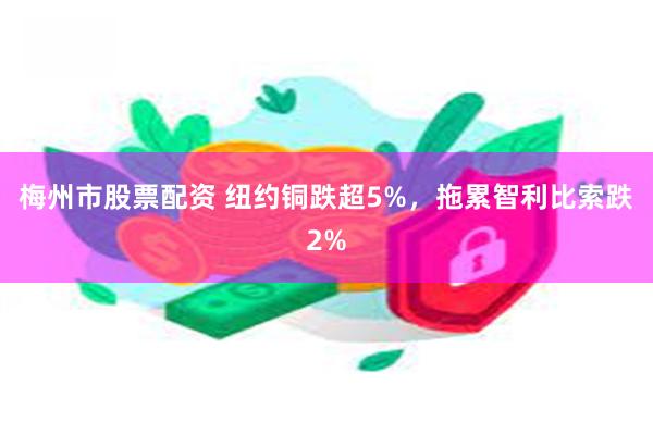 梅州市股票配资 纽约铜跌超5%，拖累智利比索跌2%