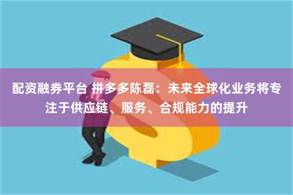 配资融券平台 拼多多陈磊：未来全球化业务将专注于供应链、服务、合规能力的提升