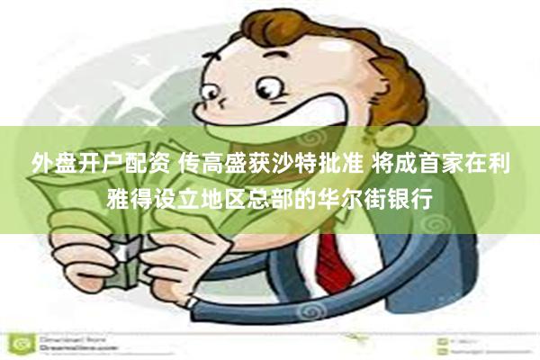 外盘开户配资 传高盛获沙特批准 将成首家在利雅得设立地区总部的华尔街银行