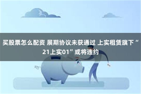 买股票怎么配资 展期协议未获通过 上实租赁旗下“21上实01”或将违约