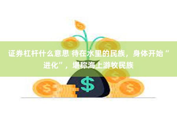 证券杠杆什么意思 待在水里的民族，身体开始“进化”，堪称海上游牧民族