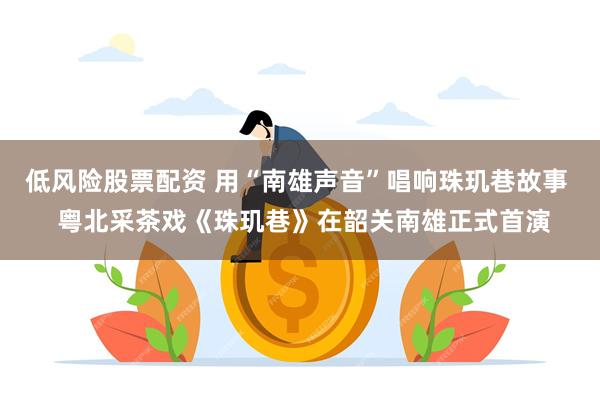 低风险股票配资 用“南雄声音”唱响珠玑巷故事  粤北采茶戏《珠玑巷》在韶关南雄正式首演
