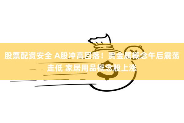 股票配资安全 A股冲高回落！贵金属概念午后震荡走低 家居用品概念股上涨