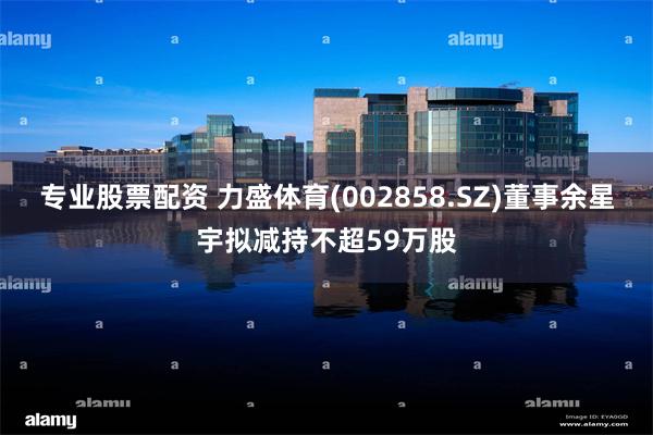 专业股票配资 力盛体育(002858.SZ)董事余星宇拟减持不超59万股