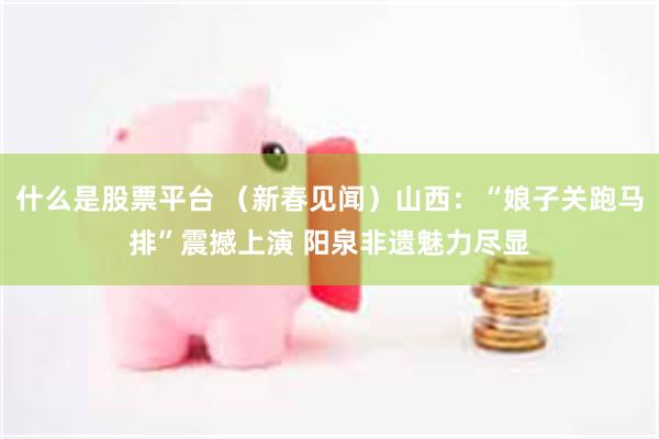 什么是股票平台 （新春见闻）山西：“娘子关跑马排”震撼上演 阳泉非遗魅力尽显