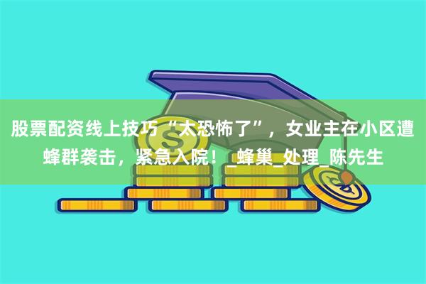 股票配资线上技巧 “太恐怖了”，女业主在小区遭蜂群袭击，紧急入院！_蜂巢_处理_陈先生