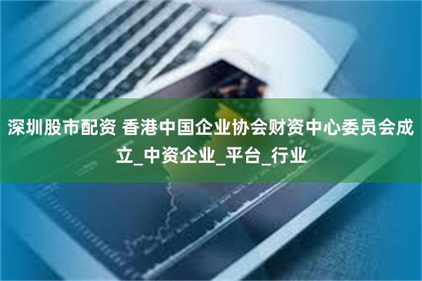 深圳股市配资 香港中国企业协会财资中心委员会成立_中资企业_平台_行业
