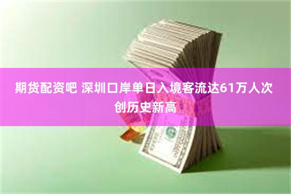 期货配资吧 深圳口岸单日入境客流达61万人次 创历史新高
