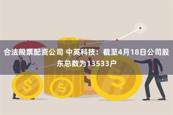 合法股票配资公司 中英科技：截至4月18日公司股东总数为13533户
