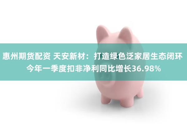 惠州期货配资 天安新材：打造绿色泛家居生态闭环 今年一季度扣非净利同比增长36.98%