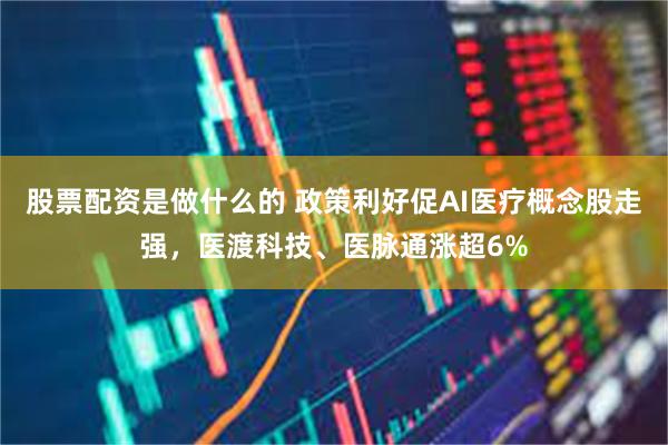 股票配资是做什么的 政策利好促AI医疗概念股走强，医渡科技、医脉通涨超6%