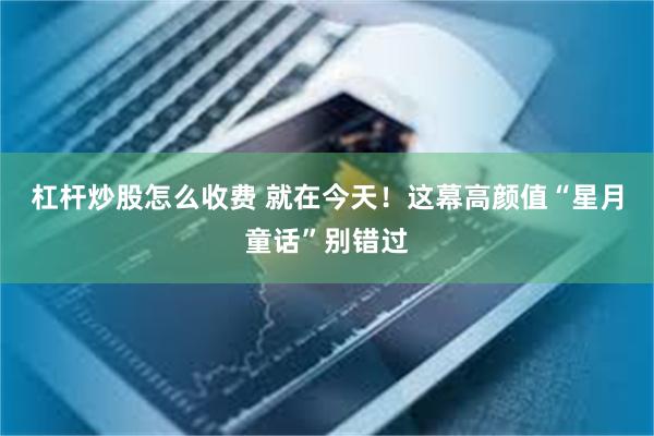 杠杆炒股怎么收费 就在今天！这幕高颜值“星月童话”别错过