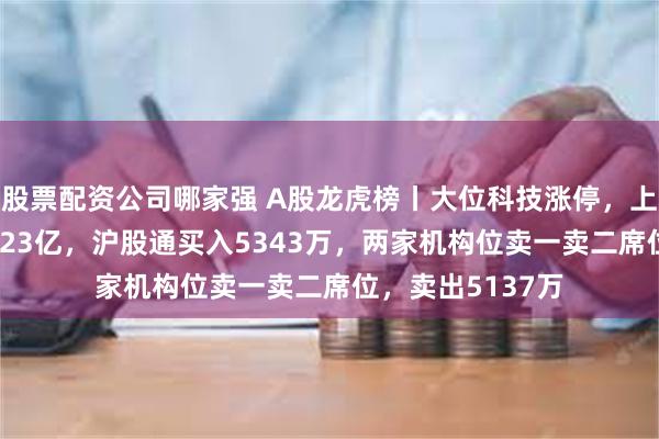 股票配资公司哪家强 A股龙虎榜丨大位科技涨停，上榜席位净买入1.23亿，沪股通买入5343万，两家机构位卖一卖二席位，卖出5137万