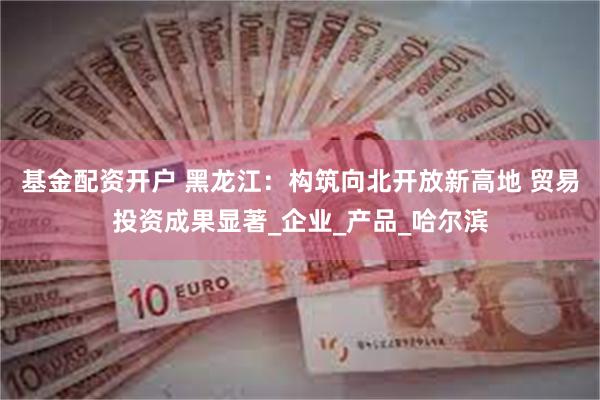 基金配资开户 黑龙江：构筑向北开放新高地 贸易投资成果显著_企业_产品_哈尔滨