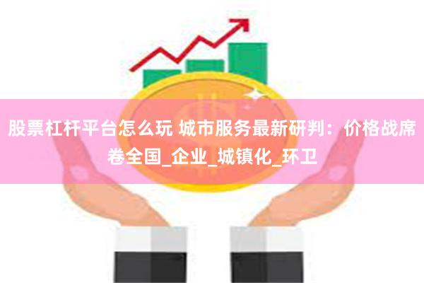 股票杠杆平台怎么玩 城市服务最新研判：价格战席卷全国_企业_城镇化_环卫