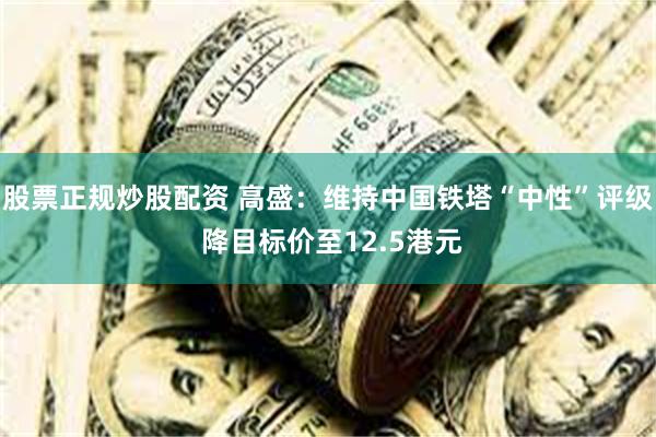 股票正规炒股配资 高盛：维持中国铁塔“中性”评级 降目标价至12.5港元