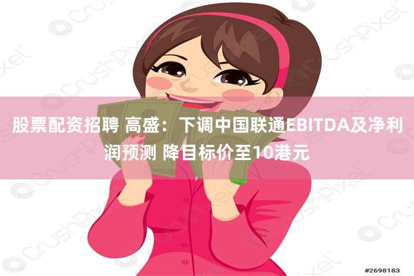 股票配资招聘 高盛：下调中国联通EBITDA及净利润预测 降目标价至10港元