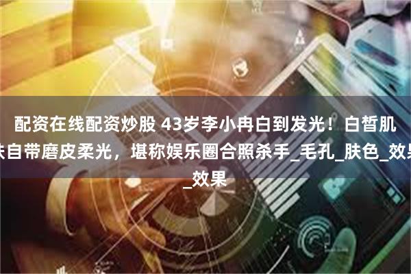 配资在线配资炒股 43岁李小冉白到发光！白晳肌肤自带磨皮柔光，堪称娱乐圈合照杀手_毛孔_肤色_效果