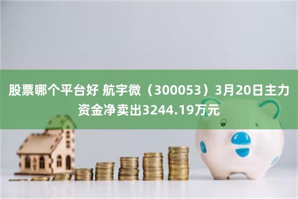 股票哪个平台好 航宇微（300053）3月20日主力资金净卖出3244.19万元