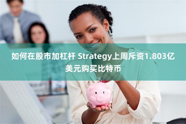 如何在股市加杠杆 Strategy上周斥资1.803亿美元购买比特币