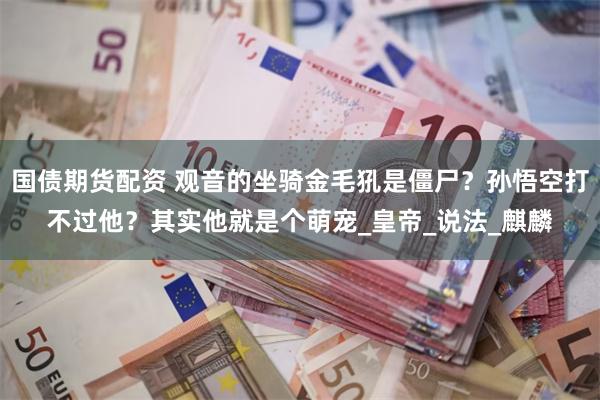 国债期货配资 观音的坐骑金毛犼是僵尸？孙悟空打不过他？其实他就是个萌宠_皇帝_说法_麒麟