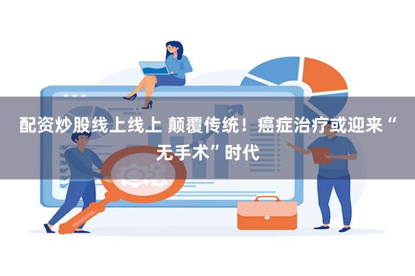 配资炒股线上线上 颠覆传统！癌症治疗或迎来“无手术”时代