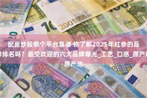 配资炒股哪个平台靠谱 你了解2025年红参的品牌排名吗？最受欢迎的六大品牌曝光_工艺_口感_原产地