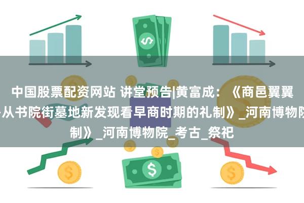 中国股票配资网站 讲堂预告|黄富成：《商邑翼翼 率履有制——从书院街墓地新发现看早商时期的礼制》_河南博物院_考古_祭祀