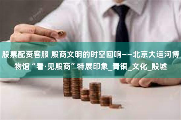 股票配资客服 殷商文明的时空回响——北京大运河博物馆“看·见殷商”特展印象_青铜_文化_殷墟