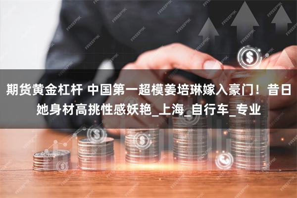 期货黄金杠杆 中国第一超模姜培琳嫁入豪门！昔日她身材高挑性感妖艳_上海_自行车_专业