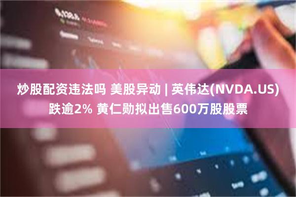 炒股配资违法吗 美股异动 | 英伟达(NVDA.US)跌逾2% 黄仁勋拟出售600万股股票