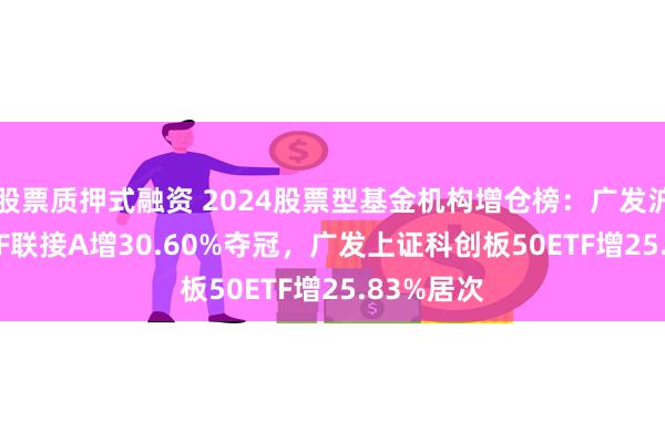 股票质押式融资 2024股票型基金机构增仓榜：广发沪深300ETF联接A增30.60%夺冠，广发上证科创板50ETF增25.83%居次