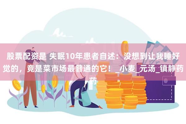 股票配资是 失眠10年患者自述：没想到让我睡好觉的，竟是菜市场最普通的它！_小麦_元汤_镇静药
