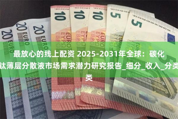 最放心的线上配资 2025-2031年全球：碳化钛薄层分散液市场需求潜力研究报告_细分_收入_分类