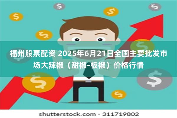 福州股票配资 2025年6月21日全国主要批发市场大辣椒（甜椒-板椒）价格行情