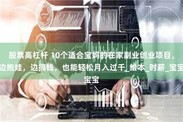 股票高杠杆 10个适合宝妈的在家副业创业项目，边抱娃，边搞钱，也能轻松月入过千_绘本_时薪_宝宝