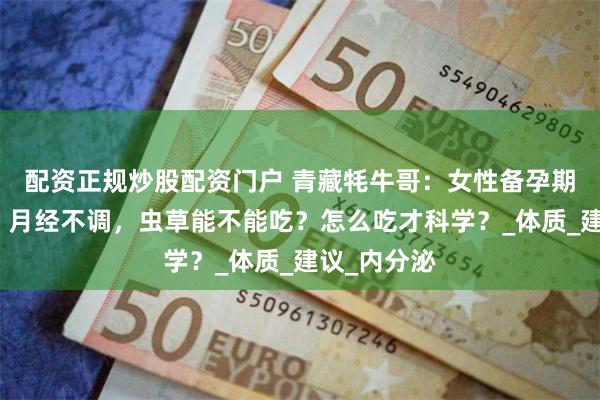 配资正规炒股配资门户 青藏牦牛哥：女性备孕期体虚怕冷、月经不调，虫草能不能吃？怎么吃才科学？_体质_建议_内分泌